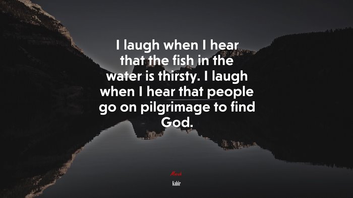 I laugh when I hear that the fish in the water is thirsty. I laugh when I hear that people go on pilgrimage to find God. | Kabir quote