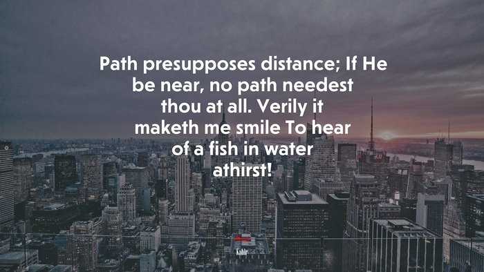 Path presupposes distance; If He be near, no path needest thou at all. Verily it maketh me smile To hear of a fish in water athirst! | Kabir quote