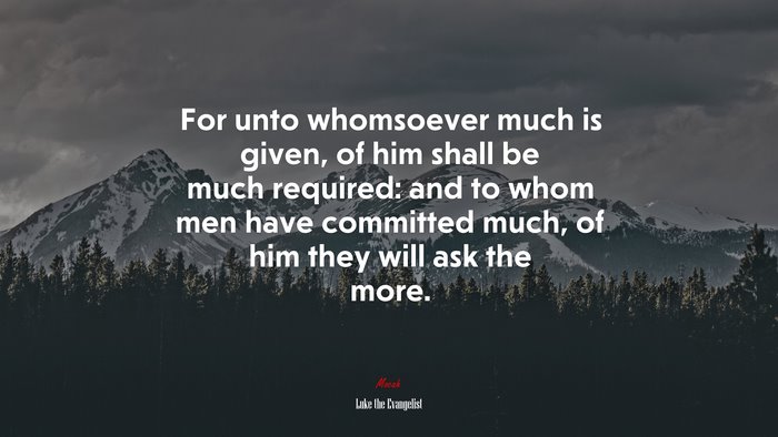 For unto whomsoever much is given, of him shall be much required: and to whom men have committed much, of him they will ask the more. | Luke the Evangelist quote
