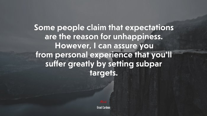 Some people claim that expectations are the reason for unhappiness. However, I can assure you from personal experience that you’ll suffer greatly by setting subpar targets. | Grant Cardone quote