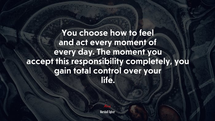 You choose how to feel and act every moment of every day. The moment you accept this responsibility completely, you gain total control over your life. | Marshall Sylver quote