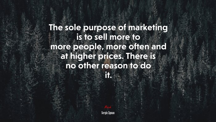 The sole purpose of marketing is to sell more to more people, more often and at higher prices. There is no other reason to do it. | Sergio Zyman quote