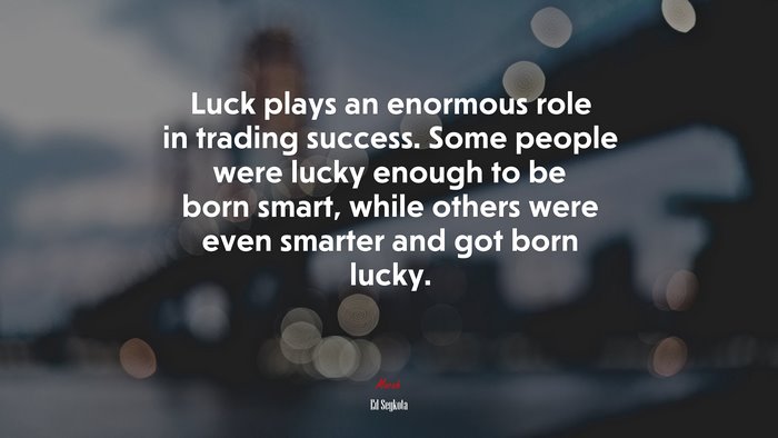 Luck plays an enormous role in trading success. Some people were lucky enough to be born smart, while others were even smarter and got born lucky. | Ed Seykota quote