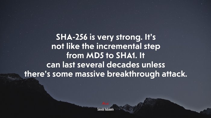 SHA-256 is very strong. It’s not like the incremental step from MD5 to SHA1. It can last several decades unless there’s some massive breakthrough attack. | Satoshi Nakamoto quote