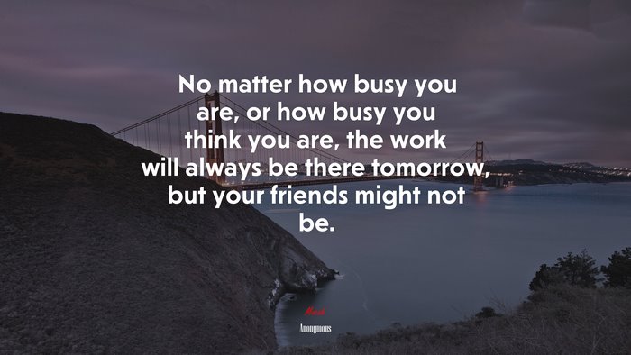 No matter how busy you are, or how busy you think you are, the work will always be there tomorrow, but your friends might not be. | Anonymous quote