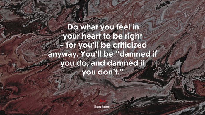 Do what you feel in your heart to be right – for you’ll be criticized anyway. You’ll be “damned if you do, and damned if you don’t.” | Eleanor Roosevelt quote