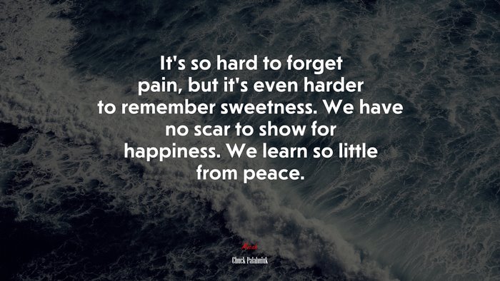 It’s so hard to forget pain, but it’s even harder to remember sweetness. We have no scar to show for happiness. We learn so little from peace. | Chuck Palahniuk quote
