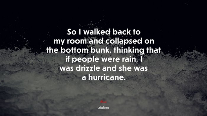 So I walked back to my room and collapsed on the bottom bunk, thinking that if people were rain, I was drizzle and she was a hurricane. | John Green quote