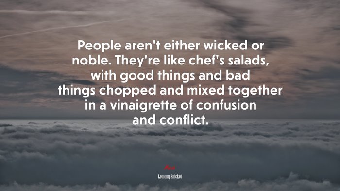 People aren’t either wicked or noble. They’re like chef’s salads, with good things and bad things chopped and mixed together in a vinaigrette of confusion and conflict. | Lemony Snicket quote