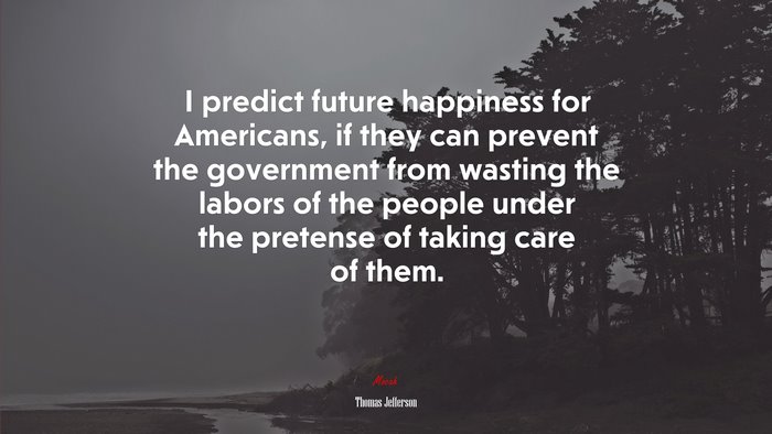 I predict future happiness for Americans, if they can prevent the government from wasting the labors of the people under the pretense of taking care of them. | Thomas Jefferson quote
