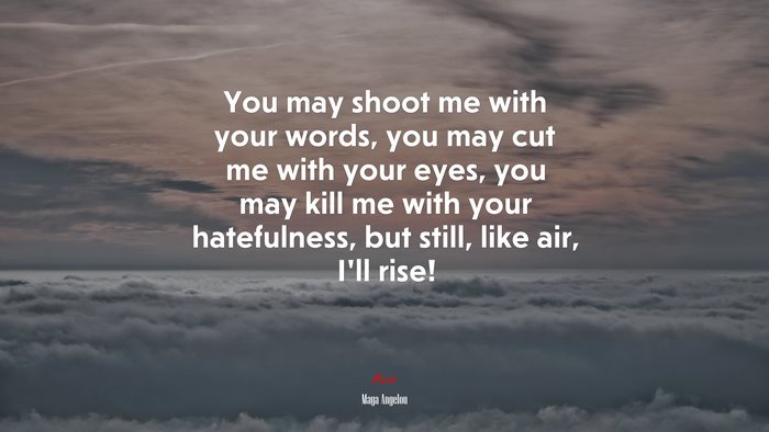 You may shoot me with your words, you may cut me with your eyes, you may kill me with your hatefulness, but still, like air, I’ll rise! | Maya Angelou quote