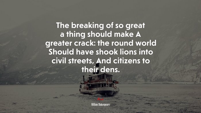 The breaking of so great a thing should make A greater crack: the round world Should have shook lions into civil streets, And citizens to their dens. | William Shakespeare quote