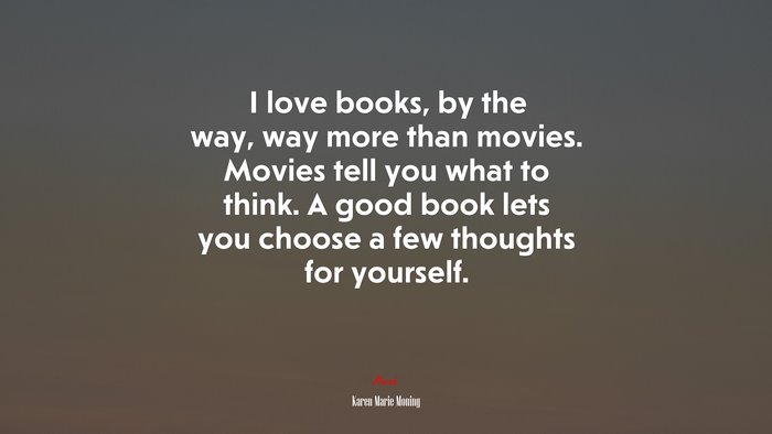I love books, by the way, way more than movies. Movies tell you what to think. A good book lets you choose a few thoughts for yourself. | Karen Marie Moning quote