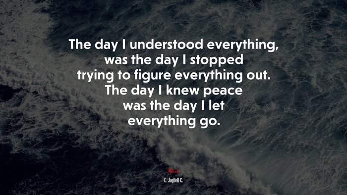 The day I understood everything, was the day I stopped trying to figure everything out. The day I knew peace was the day I let everything go. | C. JoyBell C. quote