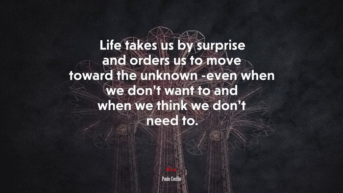 Life takes us by surprise and orders us to move toward the unknown -even when we don’t want to and when we think we don’t need to. | Paulo Coelho quote