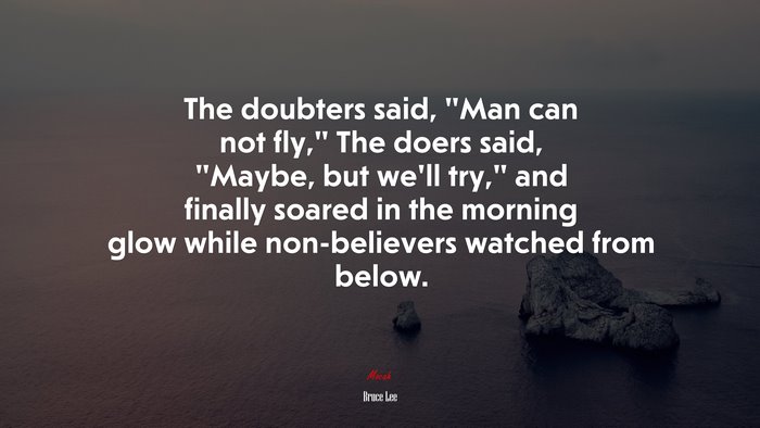The doubters said, “Man can not fly,” The doers said, “Maybe, but we’ll try,” and finally soared in the morning glow while non-believers watched from below. | Bruce Lee quote