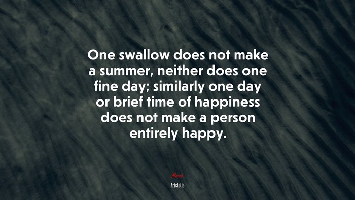 One swallow does not make a summer, neither does one fine day; similarly one day or brief time of happiness does not make a person entirely happy. | Aristotle quote