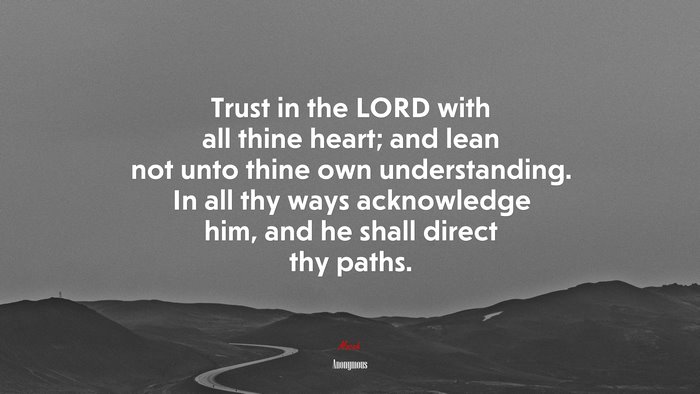 Trust in the LORD with all thine heart; and lean not unto thine own understanding. In all thy ways acknowledge him, and he shall direct thy paths. | Anonymous quote