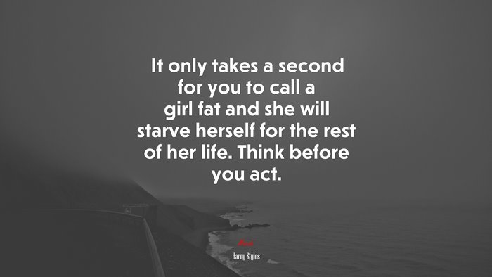 It only takes a second for you to call a girl fat and she will starve herself for the rest of her life. Think before you act. | Harry Styles quote
