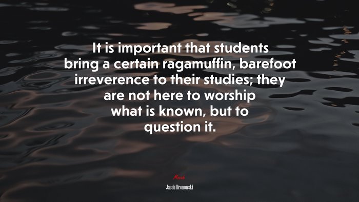 It is important that students bring a certain ragamuffin, barefoot irreverence to their studies; they are not here to worship what is known, but to question it. | Jacob Bronowski quote