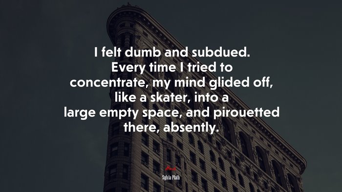 I felt dumb and subdued. Every time I tried to concentrate, my mind glided off, like a skater, into a large empty space, and pirouetted there, absently. | Sylvia Plath quote