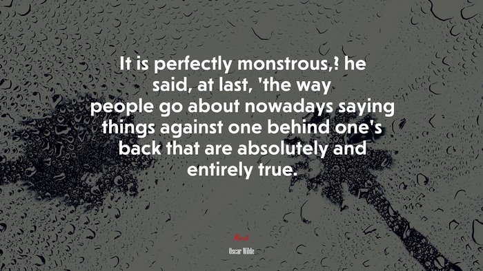 It is perfectly monstrous,? he said, at last, ’the way people go about nowadays saying things against one behind one’s back that are absolutely and entirely true. | Oscar Wilde quote