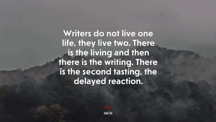 Writers do not live one life, they live two. There is the living and then there is the writing. There is the second tasting, the delayed reaction. | Anaïs Nin quote