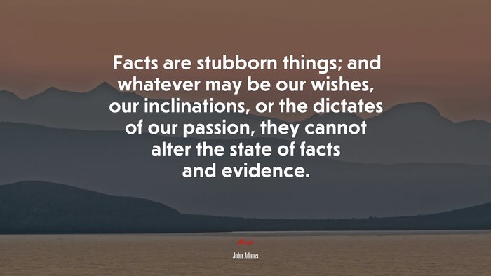 Facts are stubborn things; and whatever may be our wishes, our inclinations, or the dictates of our passion, they cannot alter the state of facts and evidence. | John Adams quote