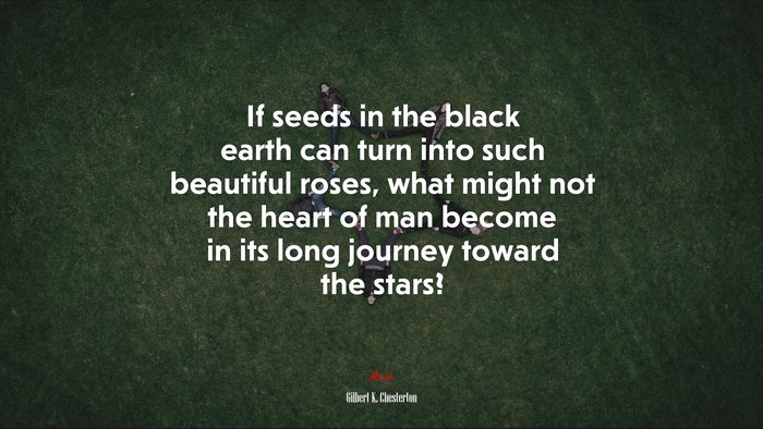 If seeds in the black earth can turn into such beautiful roses, what might not the heart of man become in its long journey toward the stars? | Gilbert K. Chesterton quote
