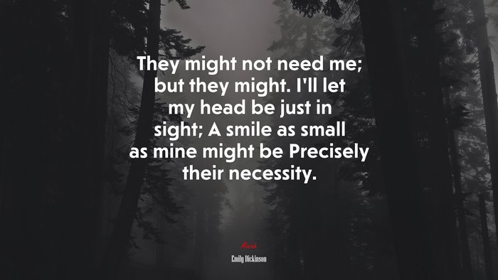 They might not need me; but they might. I’ll let my head be just in sight; A smile as small as mine might be Precisely their necessity. | Emily Dickinson quote