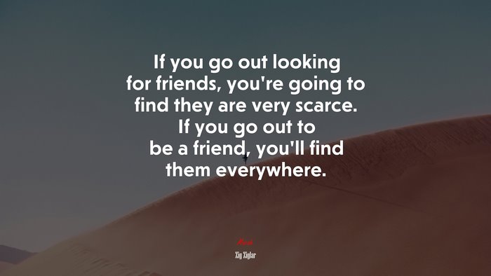If you go out looking for friends, you’re going to find they are very scarce. If you go out to be a friend, you’ll find them everywhere. | Zig Ziglar quote