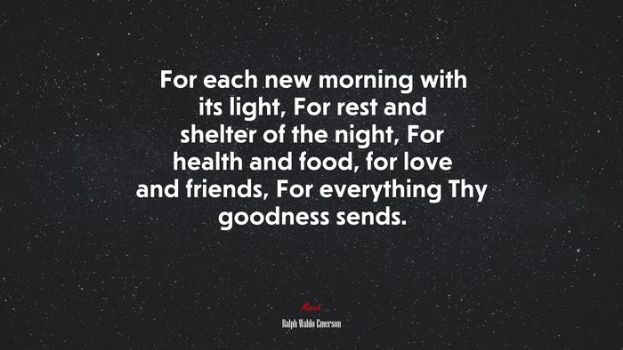 For each new morning with its light, For rest and shelter of the night, For health and food, for love and friends, For everything Thy goodness sends. | Ralph Waldo Emerson quote
