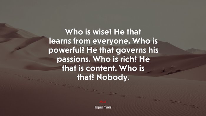 Who is wise? He that learns from everyone. Who is powerful? He that governs his passions. Who is rich? He that is content. Who is that? Nobody. | Benjamin Franklin quote