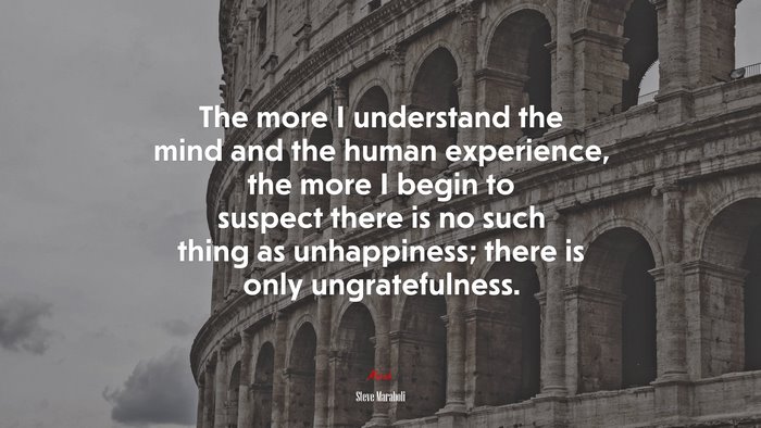 The more I understand the mind and the human experience, the more I begin to suspect there is no such thing as unhappiness; there is only ungratefulness. | Steve Maraboli quote