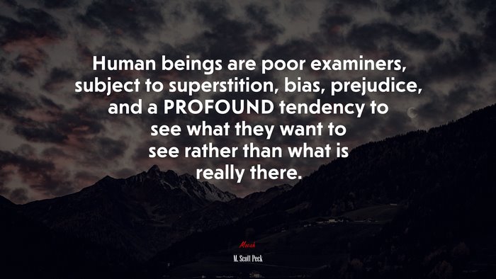 Human beings are poor examiners, subject to superstition, bias, prejudice, and a PROFOUND tendency to see what they want to see rather than what is really there. | M. Scott Peck quote