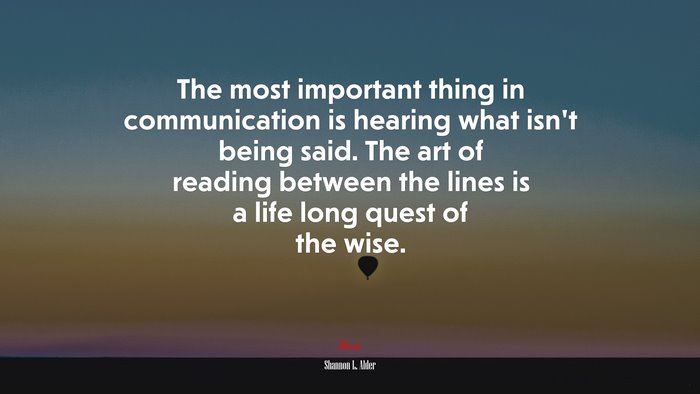 The most important thing in communication is hearing what isn’t being said. The art of reading between the lines is a life long quest of the wise. | Shannon L. Alder quote