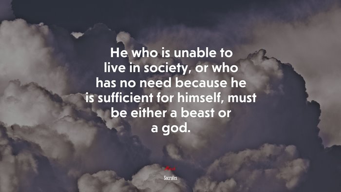 He who is unable to live in society, or who has no need because he is sufficient for himself, must be either a beast or a god. | Socrates quote