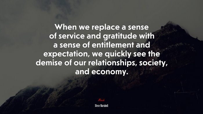 When we replace a sense of service and gratitude with a sense of entitlement and expectation, we quickly see the demise of our relationships, society, and economy. | Steve Maraboli quote