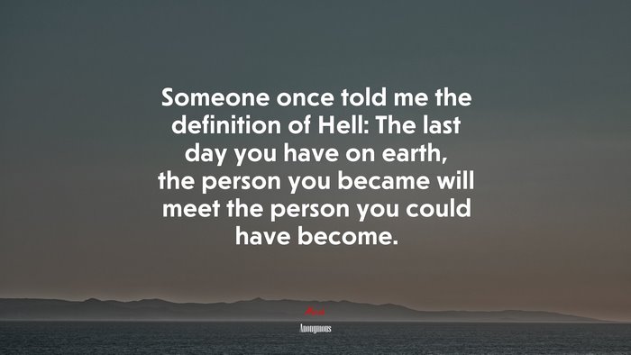 Someone once told me the definition of Hell: The last day you have on earth, the person you became will meet the person you could have become. | Anonymous quote
