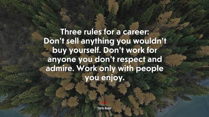 Three rules for a career: Dont sell anything you wouldnt buy yourself. Dont work for anyone you dont respect and admire. Work only with people you enjoy. | Charlie Munger quote