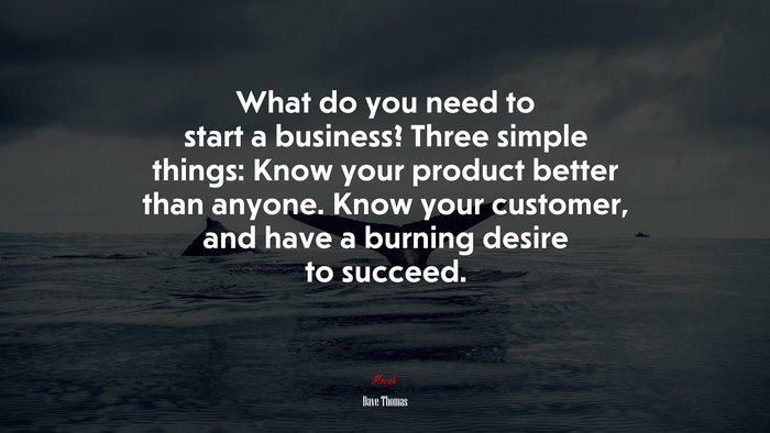 What do you need to start a business? Three simple things: Know your product better than anyone. Know your customer, and have a burning desire to succeed. | Dave Thomas quote