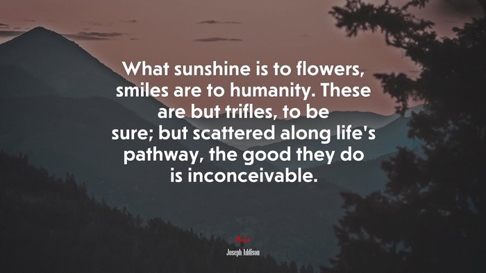 What sunshine is to flowers, smiles are to humanity. These are but trifles, to be sure; but scattered along life’s pathway, the good they do is inconceivable. | Joseph Addison quote