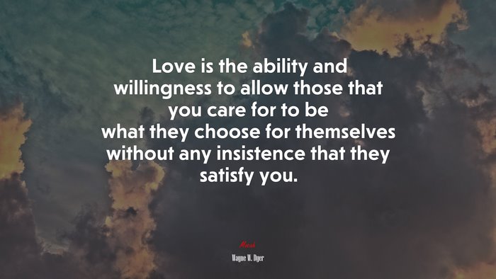 Love is the ability and willingness to allow those that you care for to be what they choose for themselves without any insistence that they satisfy you. | Wayne W. Dyer quote