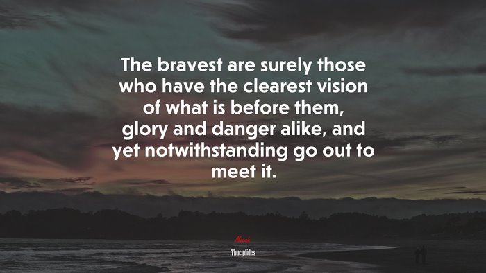 The bravest are surely those who have the clearest vision of what is before them, glory and danger alike, and yet notwithstanding go out to meet it. | Thucydides quote