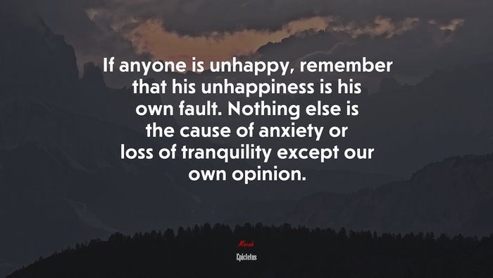 If anyone is unhappy, remember that his unhappiness is his own fault. Nothing else is the cause of anxiety or loss of tranquility except our own opinion. | Epictetus quote