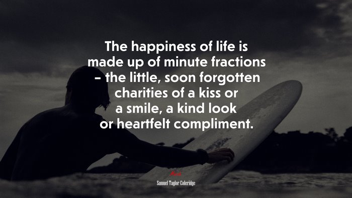 The happiness of life is made up of minute fractions – the little, soon forgotten charities of a kiss or a smile, a kind look or heartfelt compliment. | Samuel Taylor Coleridge quote