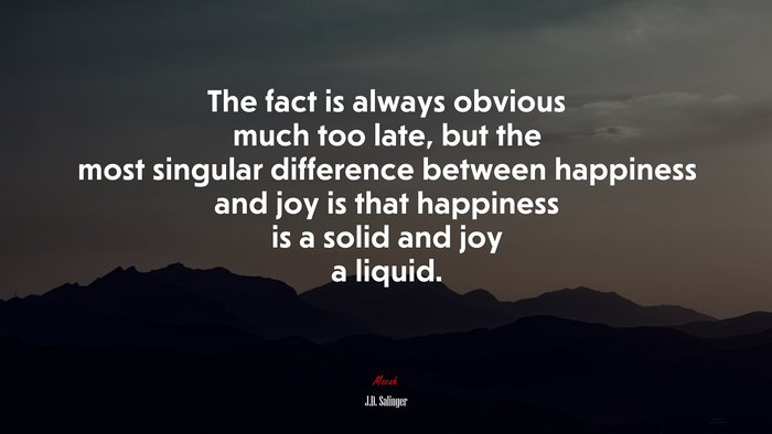 The fact is always obvious much too late, but the most singular difference between happiness and joy is that happiness is a solid and joy a liquid. | J.D. Salinger quote