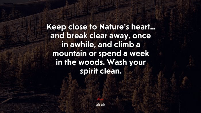 Keep close to Nature’s heart... and break clear away, once in awhile, and climb a mountain or spend a week in the woods. Wash your spirit clean. | John Muir quote