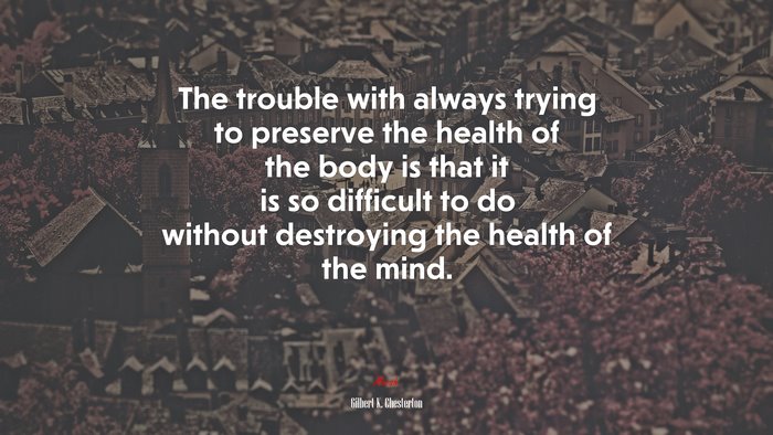 The trouble with always trying to preserve the health of the body is that it is so difficult to do without destroying the health of the mind. | Gilbert K. Chesterton quote