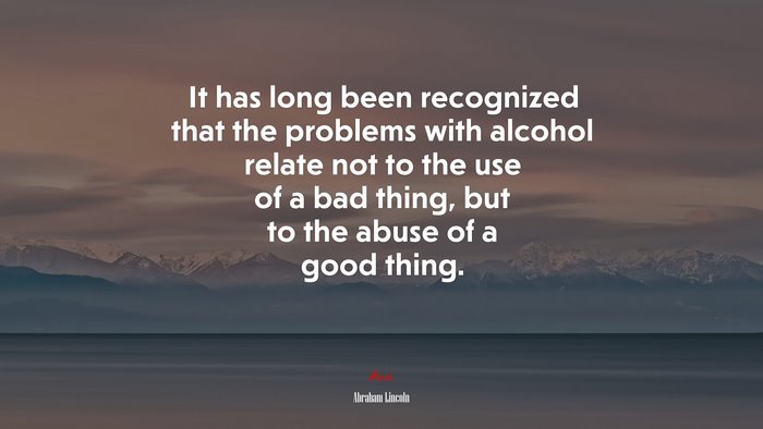 It has long been recognized that the problems with alcohol relate not to the use of a bad thing, but to the abuse of a good thing. | Abraham Lincoln quote